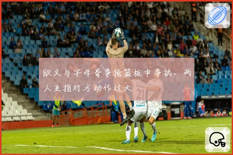 欧文与字母哥争抢篮板中争执，两人互指对方动作过大
