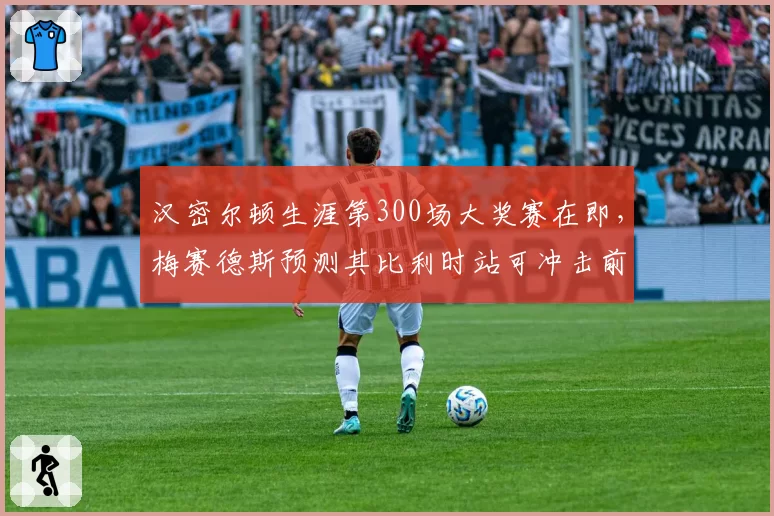 汉密尔顿生涯第300场大奖赛在即，梅赛德斯预测其比利时站可冲击前五