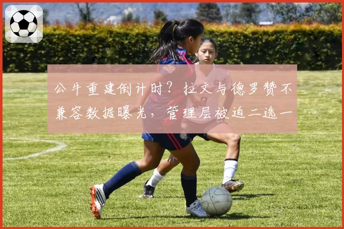 公牛重建倒计时？拉文与德罗赞不兼容数据曝光，管理层被迫二选一
