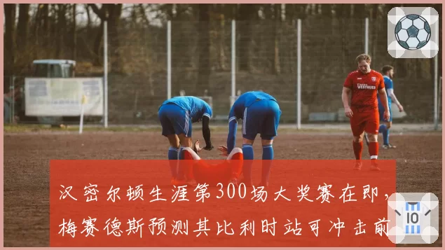 汉密尔顿生涯第300场大奖赛在即，梅赛德斯预测其比利时站可冲击前五