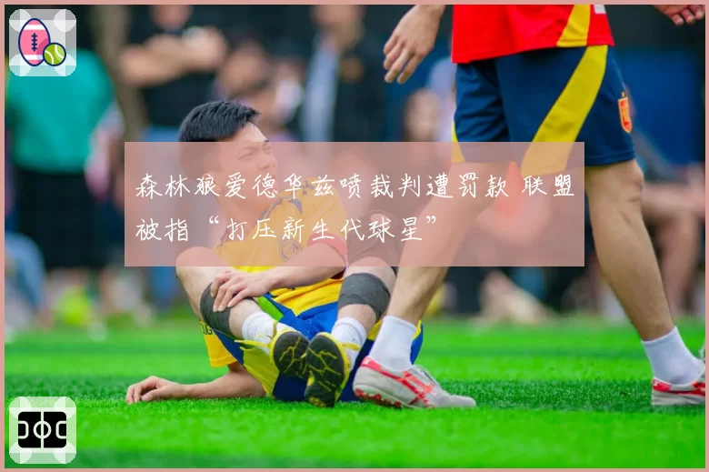 森林狼爱德华兹喷裁判遭罚款 联盟被指“打压新生代球星”