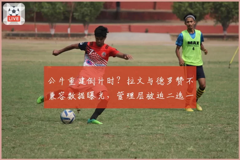 公牛重建倒计时？拉文与德罗赞不兼容数据曝光，管理层被迫二选一