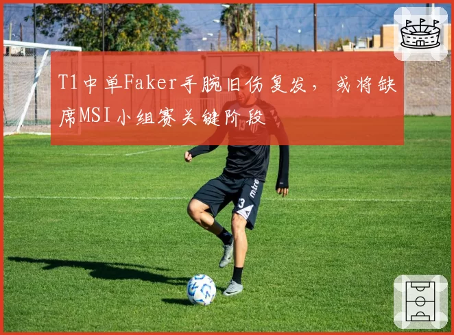 T1中单Faker手腕旧伤复发，或将缺席MSI小组赛关键阶段