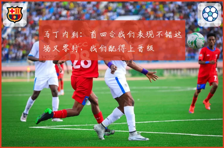 马丁内利：首回合我们表现不错这场又零封，我们配得上晋级