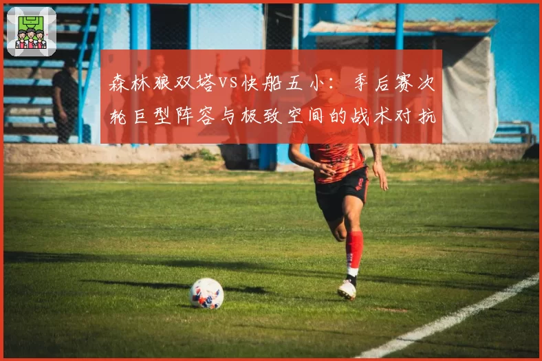 森林狼双塔vs快船五小：季后赛次轮巨型阵容与极致空间的战术对抗