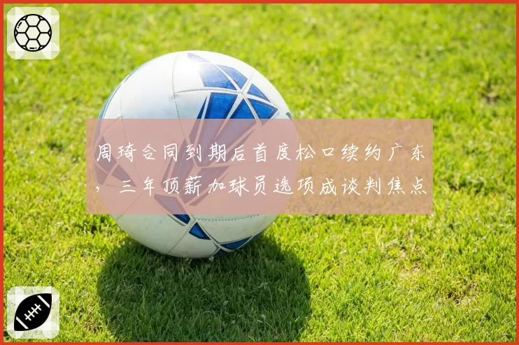 周琦合同到期后首度松口续约广东,三年顶薪加球员选项成谈判焦点