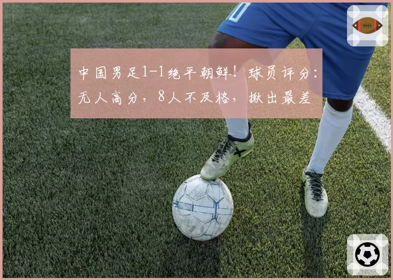 中国男足1-1绝平朝鲜！球员评分：无人高分，8人不及格，揪出最差