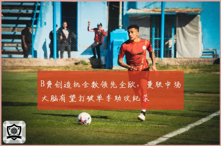 B费创造机会数领先全欧，曼联中场大脑有望打破单季助攻纪录