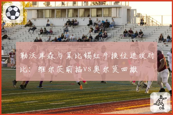 勒沃库森与莱比锡红牛换位进攻对比：维尔茨前插vs奥尔莫回撤