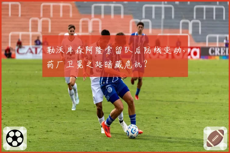 勒沃库森阿隆索留队后防线变动，药厂卫冕之路暗藏危机？