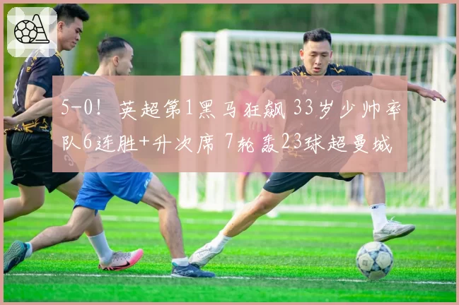 5-0！英超第1黑马狂飙 33岁少帅率队6连胜+升次席 7轮轰23球超曼城