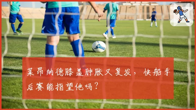 莱昂纳德膝盖肿胀又复发,快船季后赛能指望他吗?