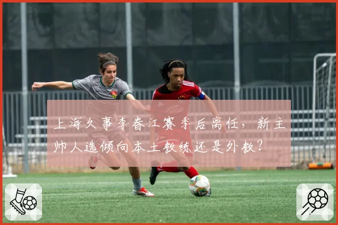 上海久事李春江赛季后离任，新主帅人选倾向本土教练还是外教？