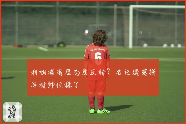 利物浦高层态度反转？名记透露斯洛特帅位稳了