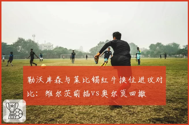 勒沃库森与莱比锡红牛换位进攻对比：维尔茨前插vs奥尔莫回撤