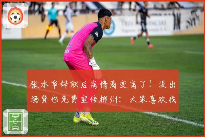 张水华辞职后高情商变高了!没出场费也免费宣传柳州:大家喜欢我