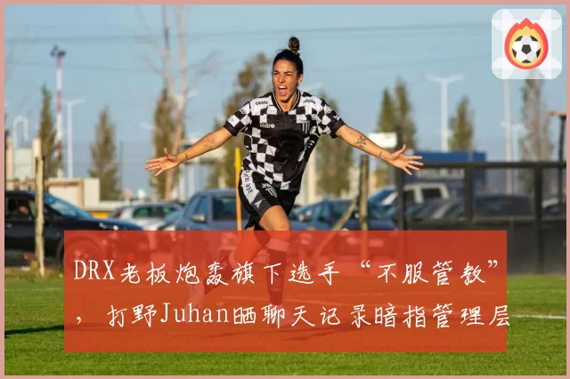 DRX老板炮轰旗下选手“不服管教”，打野Juhan晒聊天记录暗指管理层空降亲戚当教练？