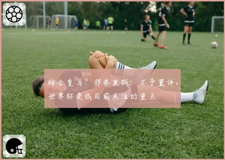 转会皇马？邓弗里斯：不予置评，世界杯是我目前关注的重点