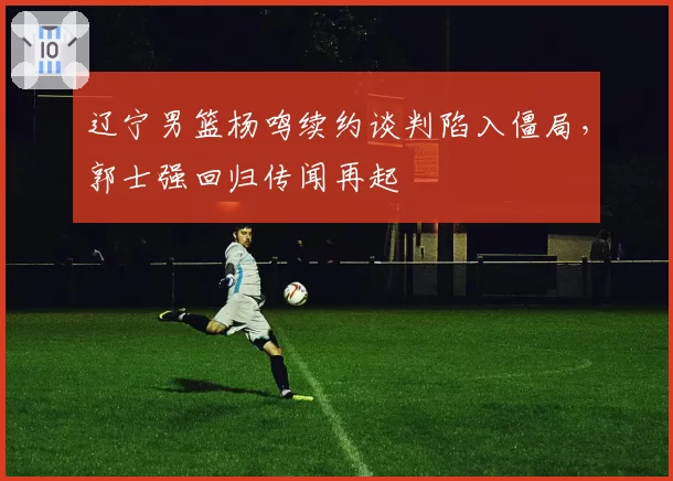辽宁男篮杨鸣续约谈判陷入僵局,郭士强回归传闻再起