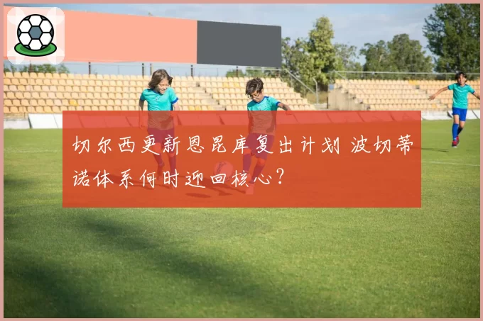 切尔西更新恩昆库复出计划 波切蒂诺体系何时迎回核心？