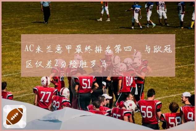 AC米兰意甲最终排名第四，与欧冠区仅差2分险胜罗马