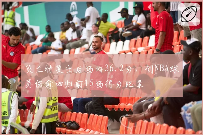 莫兰特复出后场均36.2分，创NBA球员伤愈回归前15场得分纪录
