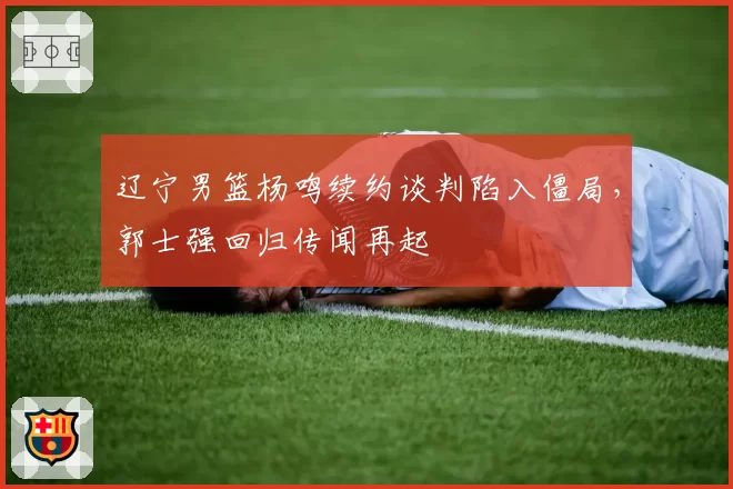 辽宁男篮杨鸣续约谈判陷入僵局,郭士强回归传闻再起