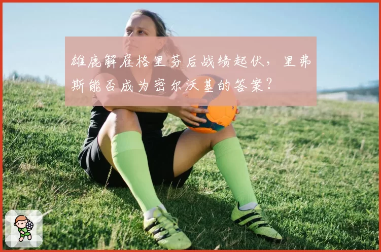 雄鹿解雇格里芬后战绩起伏,里弗斯能否成为密尔沃基的答案?