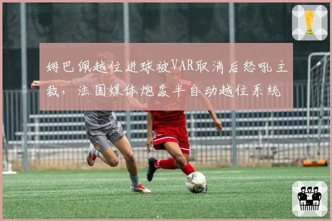 姆巴佩越位进球被VAR取消后怒吼主裁，法国媒体炮轰半自动越位系统存在缺陷
