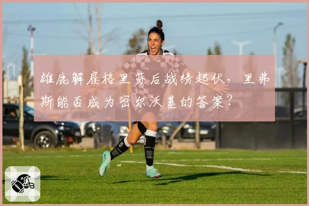 雄鹿解雇格里芬后战绩起伏，里弗斯能否成为密尔沃基的答案？