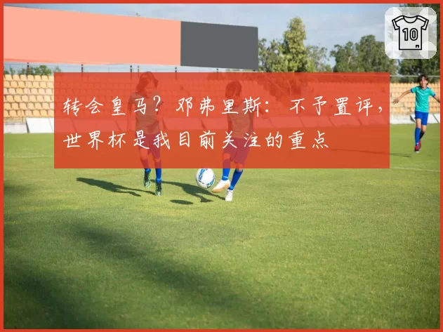 转会皇马？邓弗里斯：不予置评，世界杯是我目前关注的重点