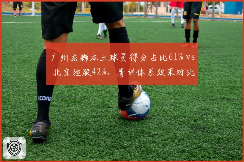 广州龙狮本土球员得分占比61% vs 北京控股42%，青训体系效果对比明显