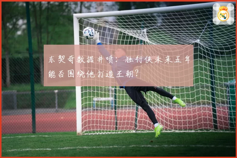东契奇数据井喷:独行侠未来五年能否围绕他打造王朝?