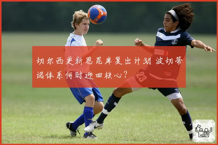 切尔西更新恩昆库复出计划 波切蒂诺体系何时迎回核心？