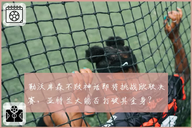 勒沃库森不败神话即将挑战欧联决赛，亚特兰大能否打破其金身？