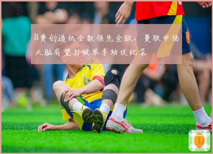 B费创造机会数领先全欧，曼联中场大脑有望打破单季助攻纪录