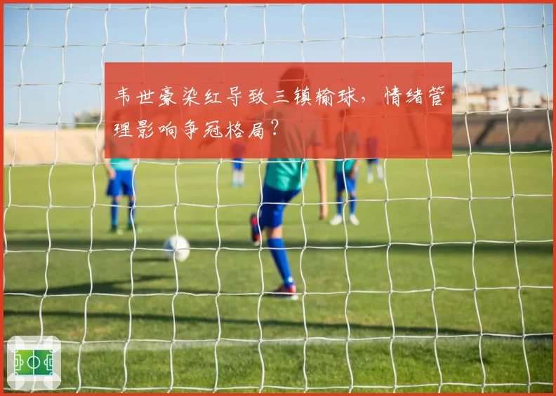 韦世豪染红导致三镇输球,情绪管理影响争冠格局?