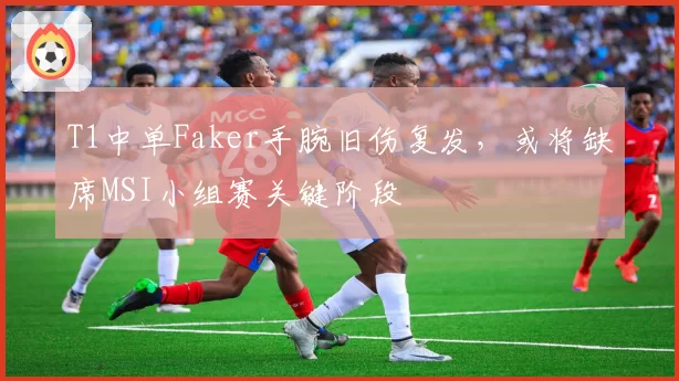 T1中单Faker手腕旧伤复发,或将缺席MSI小组赛关键阶段