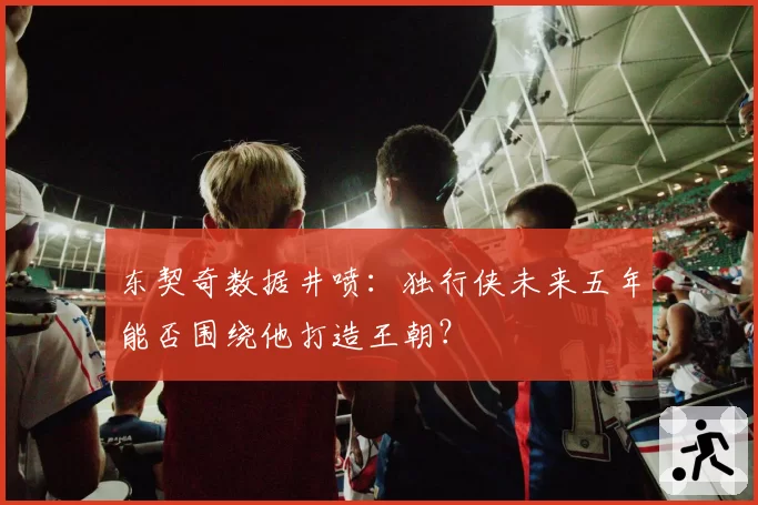东契奇数据井喷：独行侠未来五年能否围绕他打造王朝？