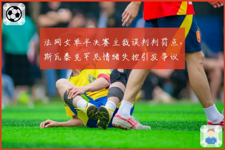 法网女单半决赛主裁误判判罚点，斯瓦泰克罕见情绪失控引发争议