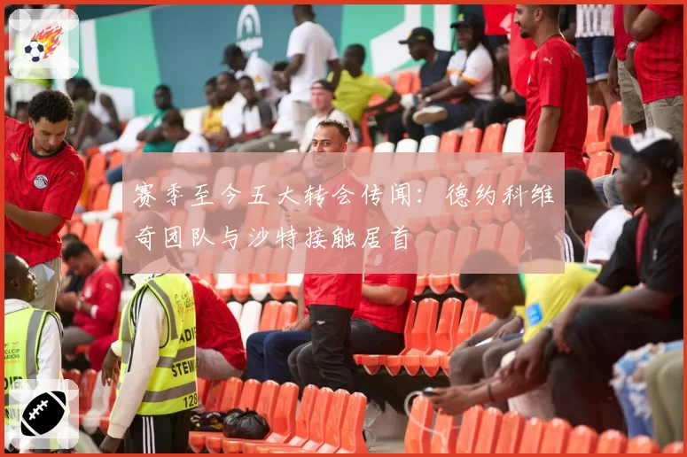赛季至今五大转会传闻:德约科维奇团队与沙特接触居首