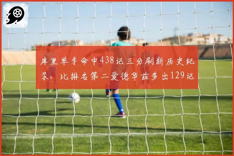 库里单季命中438记三分刷新历史纪录，比排名第二爱德华兹多出129记__br_