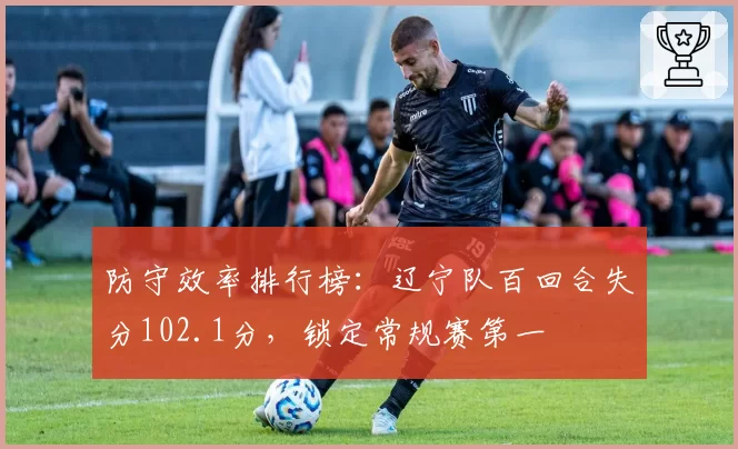 防守效率排行榜：辽宁队百回合失分102.1分，锁定常规赛第一