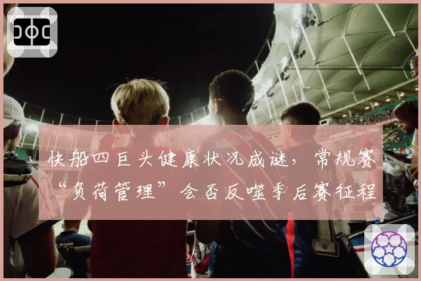 快船四巨头健康状况成谜,常规赛“负荷管理”会否反噬季后赛征程?