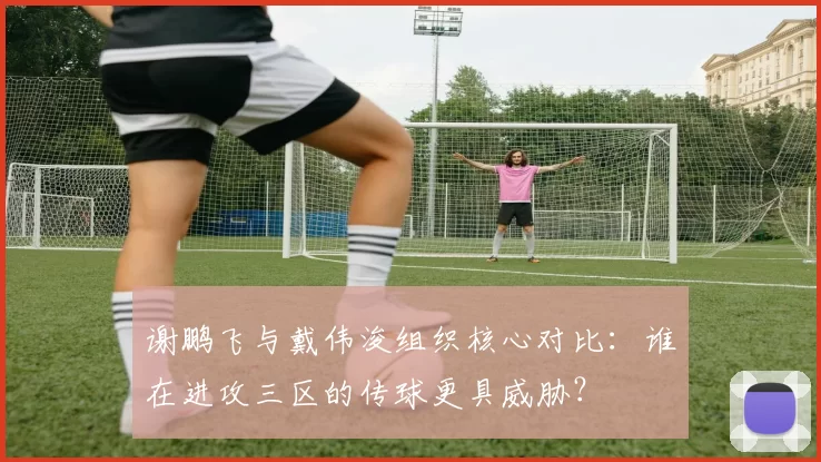 谢鹏飞与戴伟浚组织核心对比：谁在进攻三区的传球更具威胁？