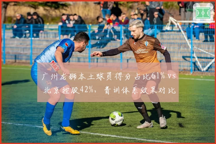 广州龙狮本土球员得分占比61% vs 北京控股42%，青训体系效果对比明显